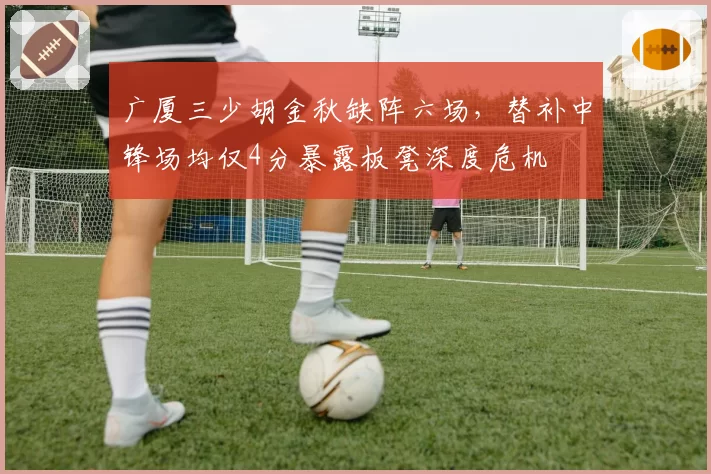 广厦三少胡金秋缺阵六场,替补中锋场均仅4分暴露板凳深度危机
