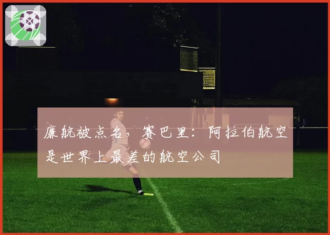 廉航被点名,赛巴里:阿拉伯航空是世界上最差的航空公司