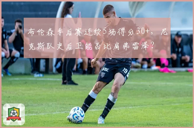 布伦森季后赛连续5场得分30+，尼克斯队史后卫能否比肩弗雷泽？