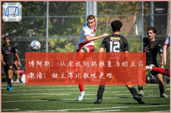 博阿斯：从未收到执教皇马的正式邀请；做主席比教练更难