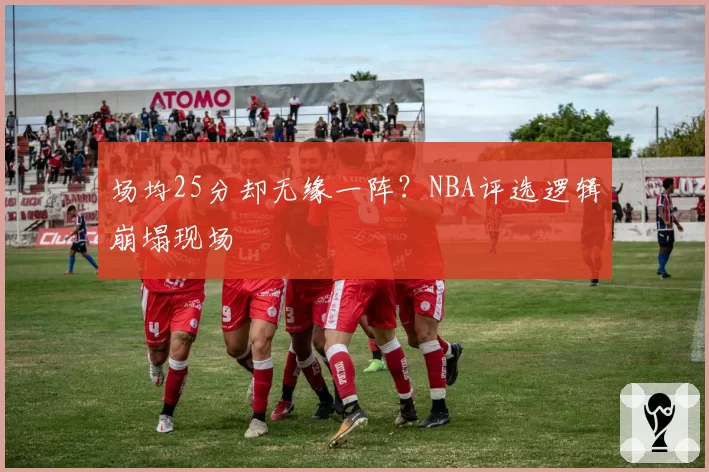 场均25分却无缘一阵？NBA评选逻辑崩塌现场