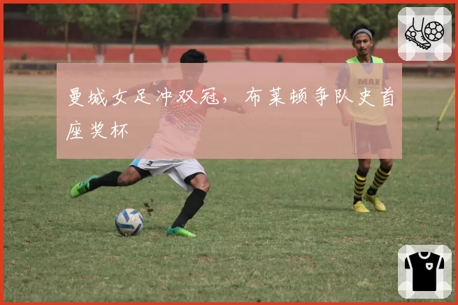 曼城女足冲双冠，布莱顿争队史首座奖杯