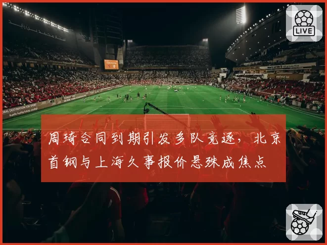 周琦合同到期引发多队竞逐，北京首钢与上海久事报价悬殊成焦点