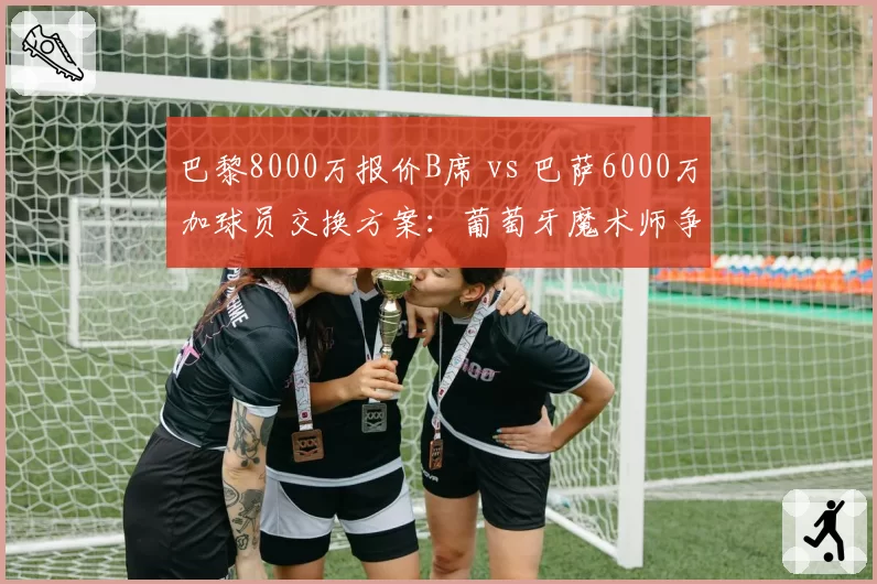 巴黎8000万报价B席 vs 巴萨6000万加球员交换方案:葡萄牙魔术师争夺战升级