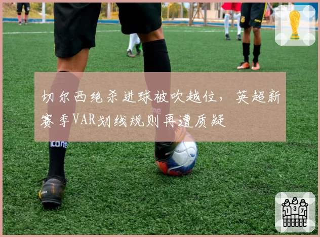 切尔西绝杀进球被吹越位，英超新赛季VAR划线规则再遭质疑