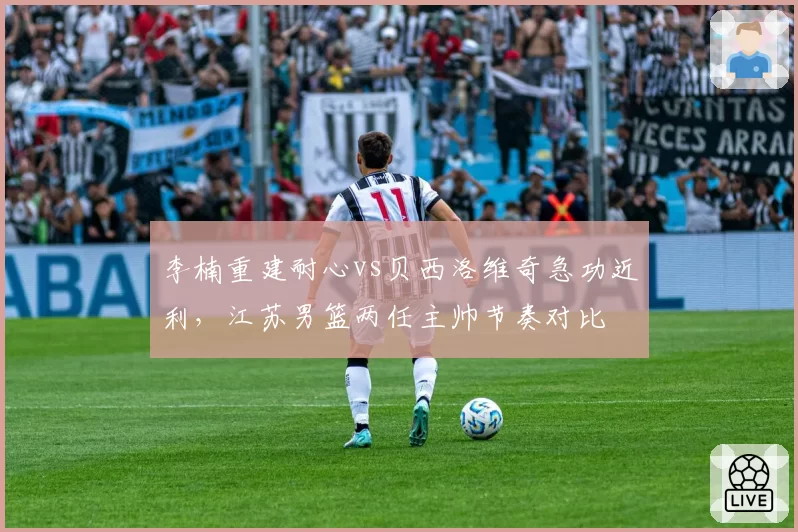 李楠重建耐心vs贝西洛维奇急功近利，江苏男篮两任主帅节奏对比