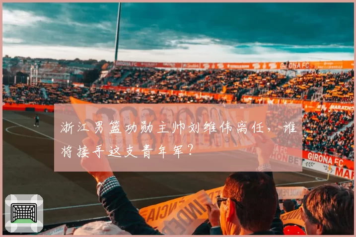 浙江男篮功勋主帅刘维伟离任,谁将接手这支青年军?