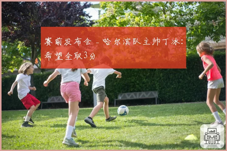 赛前发布会 _ 哈尔滨队主帅丁冰：希望全取3分