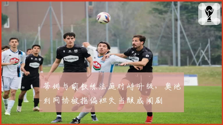 蒂姆与前教练法庭对峙升级，奥地利网协被指偏袒失当酿成闹剧