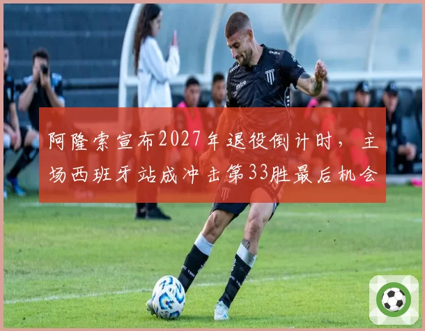 阿隆索宣布2027年退役倒计时,主场西班牙站成冲击第33胜最后机会