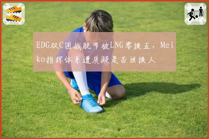 EDG双C团战脱节被LNG零换五,Meiko指挥体系遭质疑是否该换人