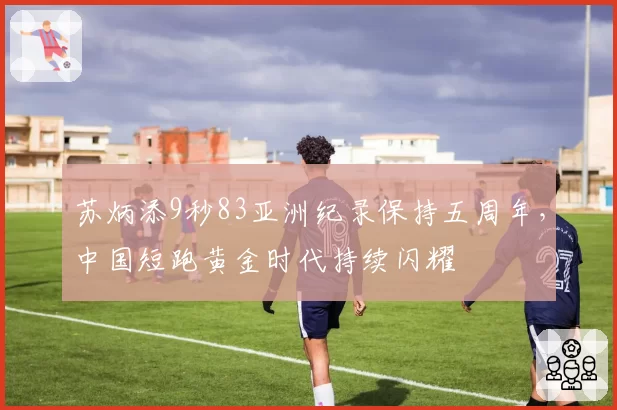 苏炳添9秒83亚洲纪录保持五周年,中国短跑黄金时代持续闪耀