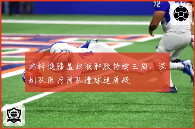 沈梓捷膝盖积液肿胀持续三周，深圳队医疗团队遭球迷质疑