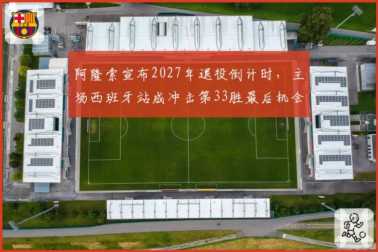 阿隆索宣布2027年退役倒计时,主场西班牙站成冲击第33胜最后机会