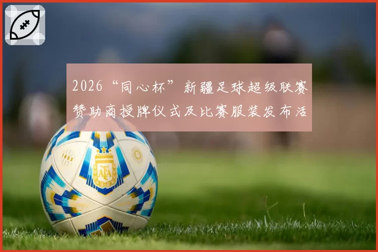 2026“同心杯”新疆足球超级联赛赞助商授牌仪式及比赛服装发布活动在乌鲁木齐盛大启幕