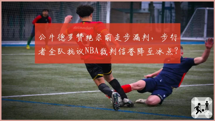 公牛德罗赞绝杀前走步漏判，步行者全队抗议NBA裁判信誉降至冰点？