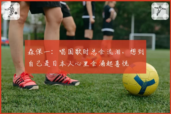 森保一:唱国歌时总会流泪,想到自己是日本人心里会涌起喜悦
