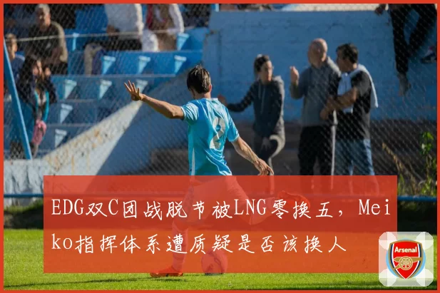 EDG双C团战脱节被LNG零换五,Meiko指挥体系遭质疑是否该换人