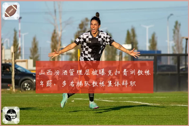 山西汾酒管理层被曝克扣青训教练年薪，多名梯队教练集体辞职