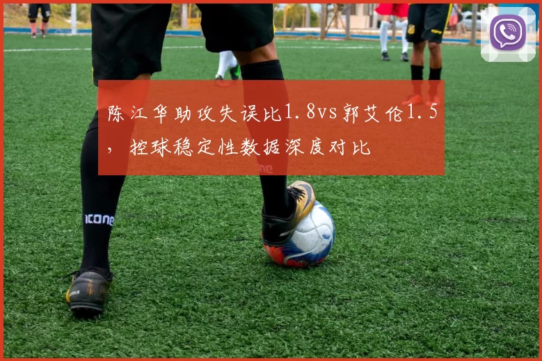 陈江华助攻失误比1.8vs郭艾伦1.5,控球稳定性数据深度对比