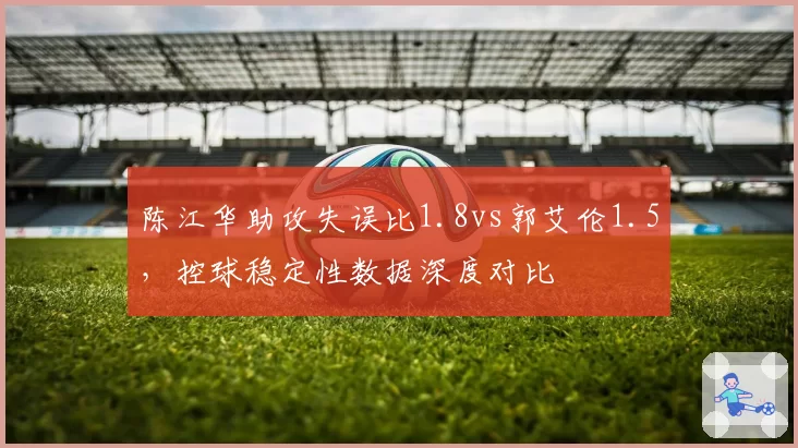 陈江华助攻失误比1.8vs郭艾伦1.5,控球稳定性数据深度对比