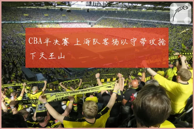 CBA半决赛 上海队客场以守带攻抢下天王山