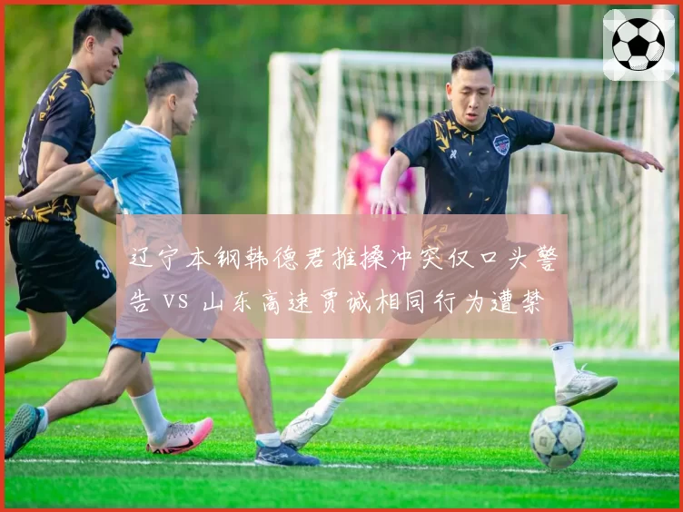 辽宁本钢韩德君推搡冲突仅口头警告 vs 山东高速贾诚相同行为遭禁赛,赛后追罚力度存差异