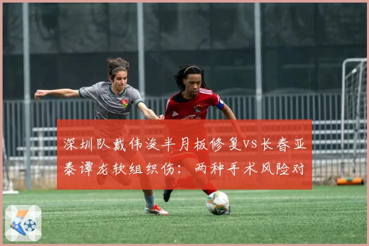 深圳队戴伟浚半月板修复vs长春亚泰谭龙软组织伤:两种手术风险对比