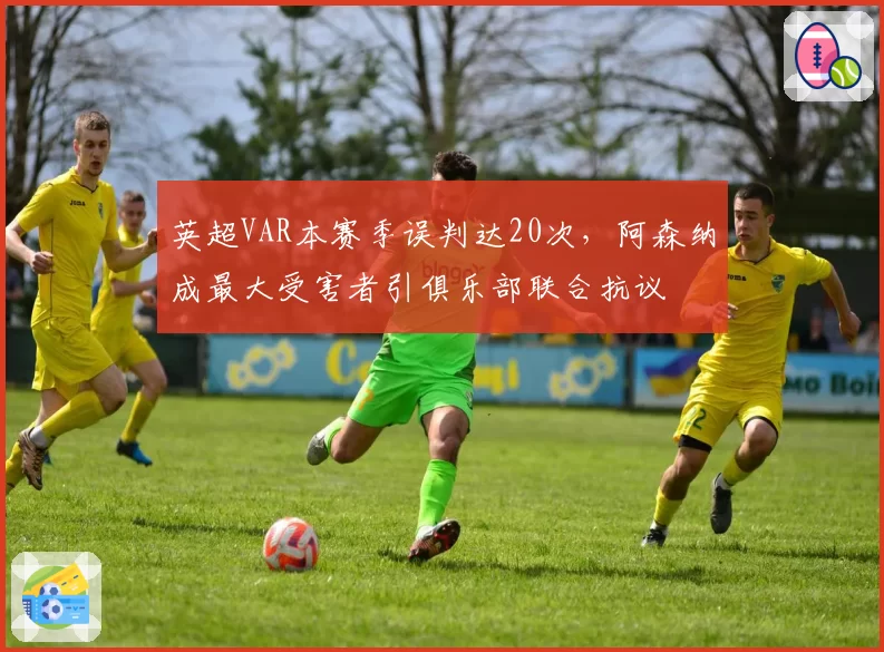 英超VAR本赛季误判达20次,阿森纳成最大受害者引俱乐部联合抗议