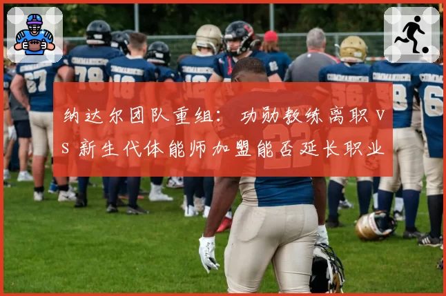 纳达尔团队重组:功勋教练离职 vs 新生代体能师加盟能否延长职业生涯