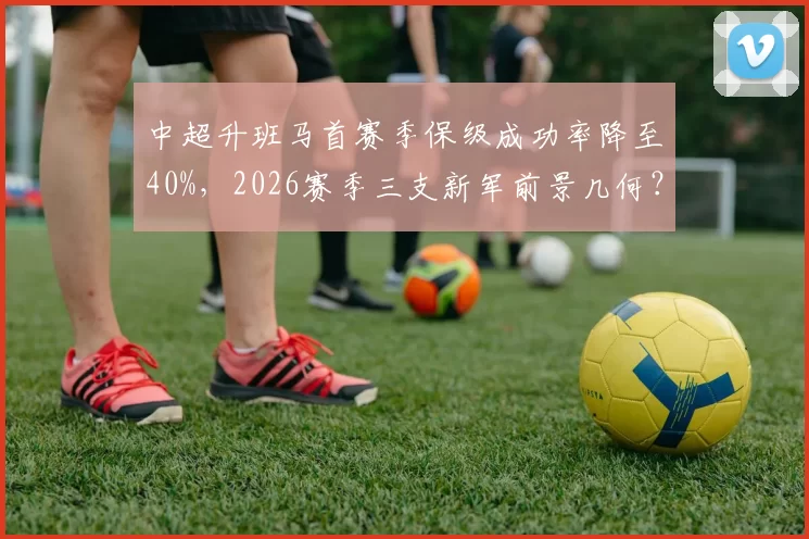 中超升班马首赛季保级成功率降至40%,2026赛季三支新军前景几何?