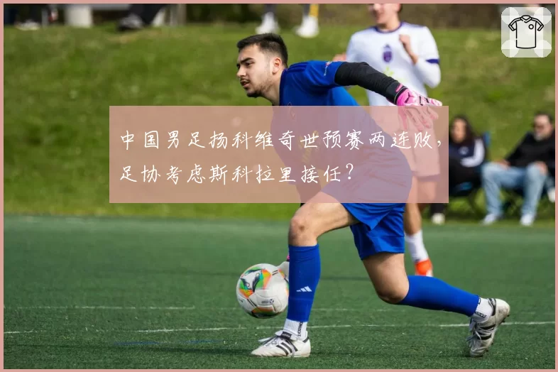 中国男足扬科维奇世预赛两连败,足协考虑斯科拉里接任?