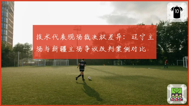 技术代表现场裁决权差异：辽宁主场与新疆主场争议改判案例对比