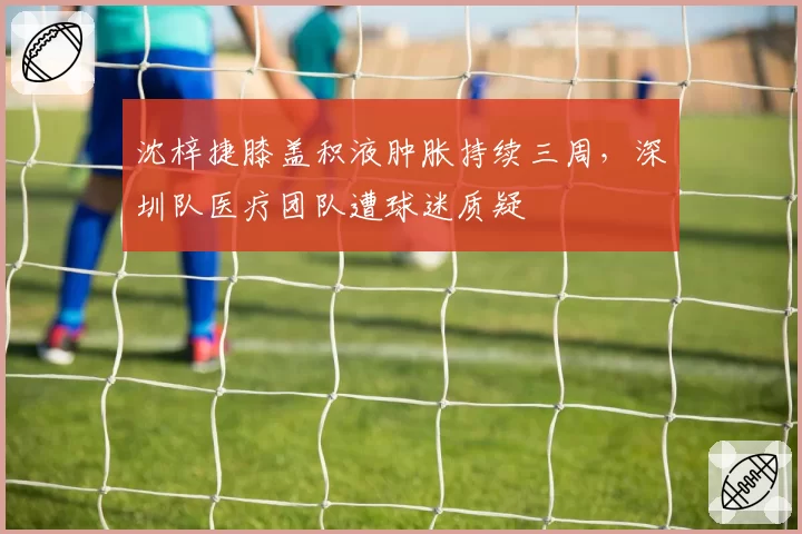 沈梓捷膝盖积液肿胀持续三周，深圳队医疗团队遭球迷质疑