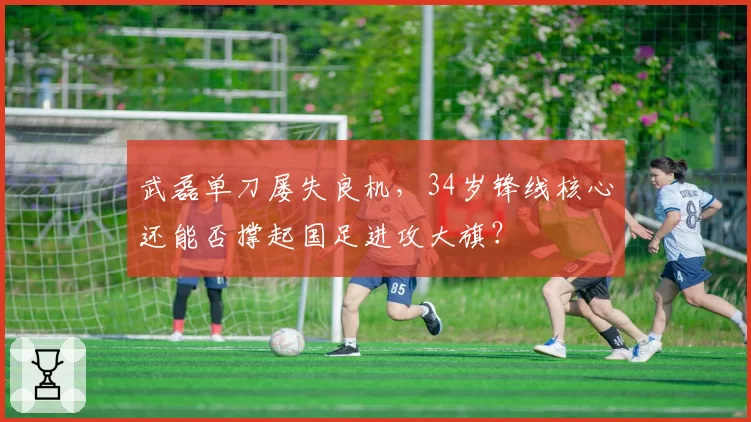 武磊单刀屡失良机，34岁锋线核心还能否撑起国足进攻大旗？