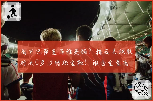 离开巴萨皇马谁更强？梅西美职联对决C罗沙特联金靴！谁含金量高
