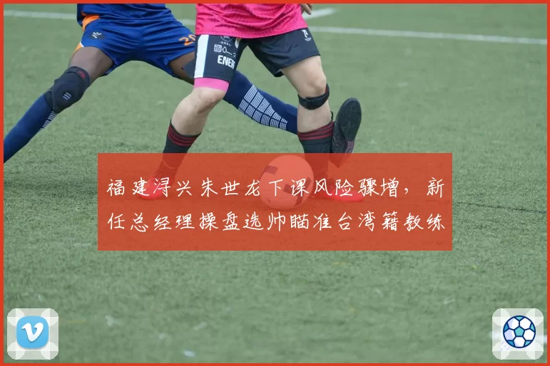 福建浔兴朱世龙下课风险骤增,新任总经理操盘选帅瞄准台湾籍教练?