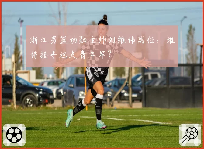 浙江男篮功勋主帅刘维伟离任,谁将接手这支青年军?