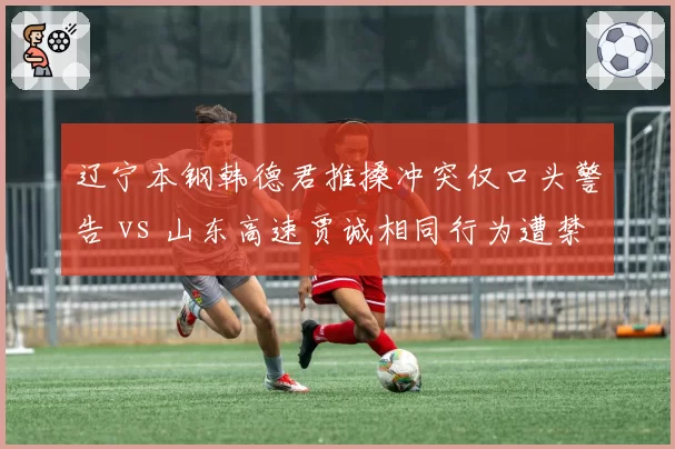 辽宁本钢韩德君推搡冲突仅口头警告 vs 山东高速贾诚相同行为遭禁赛,赛后追罚力度存差异
