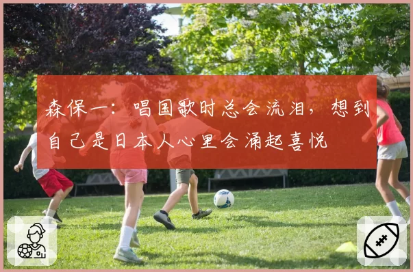 森保一：唱国歌时总会流泪，想到自己是日本人心里会涌起喜悦