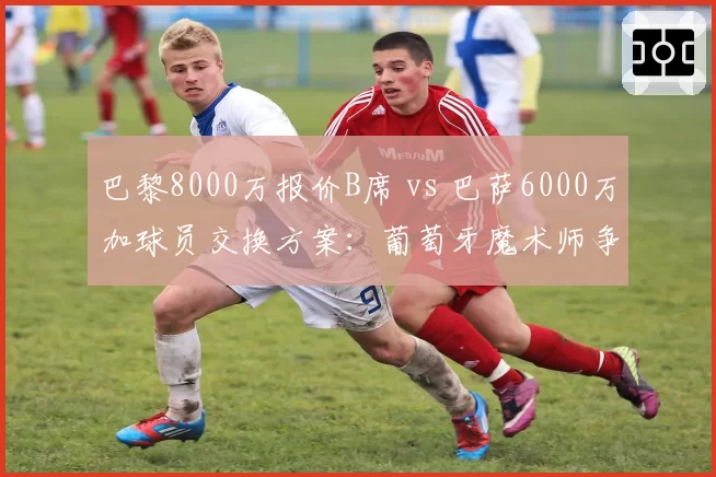 巴黎8000万报价B席 vs 巴萨6000万加球员交换方案:葡萄牙魔术师争夺战升级