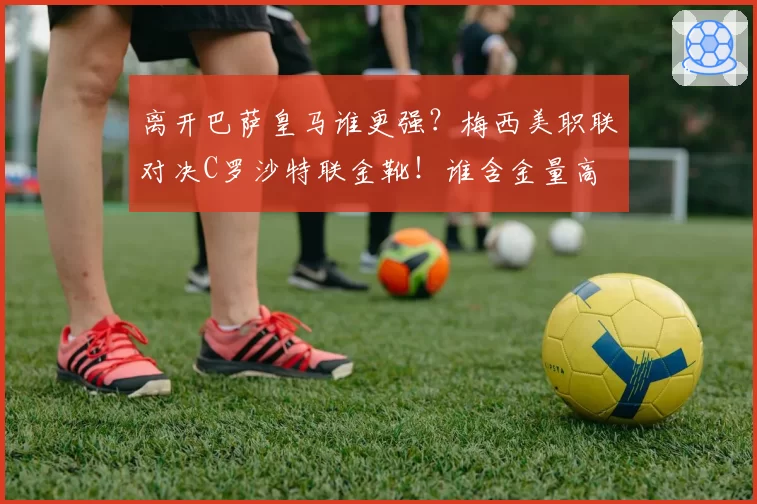 离开巴萨皇马谁更强？梅西美职联对决C罗沙特联金靴！谁含金量高