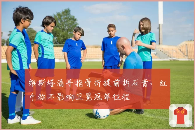 维斯塔潘手指骨折提前拆石膏,红牛称不影响卫冕冠军征程