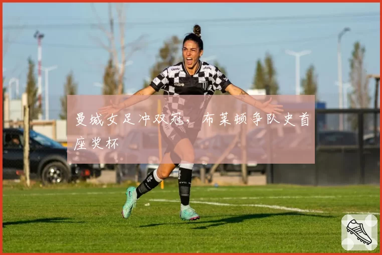 曼城女足冲双冠，布莱顿争队史首座奖杯
