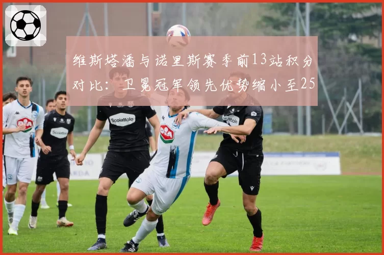 维斯塔潘与诺里斯赛季前13站积分对比:卫冕冠军领先优势缩小至25分