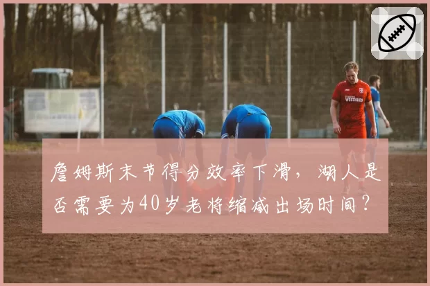 詹姆斯末节得分效率下滑,湖人是否需要为40岁老将缩减出场时间?