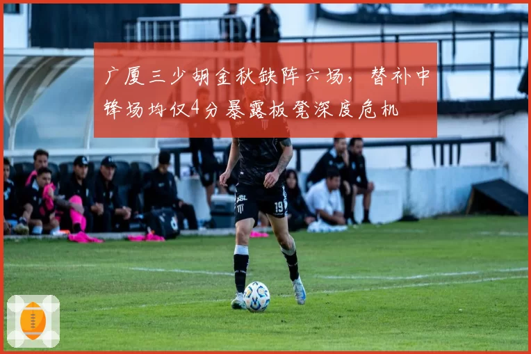 广厦三少胡金秋缺阵六场,替补中锋场均仅4分暴露板凳深度危机