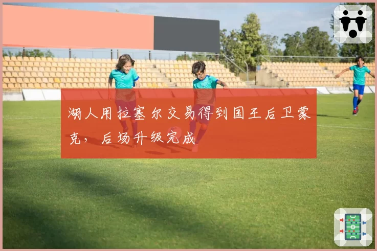 湖人用拉塞尔交易得到国王后卫蒙克,后场升级完成