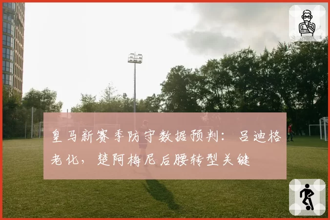 皇马新赛季防守数据预判:吕迪格老化,楚阿梅尼后腰转型关键