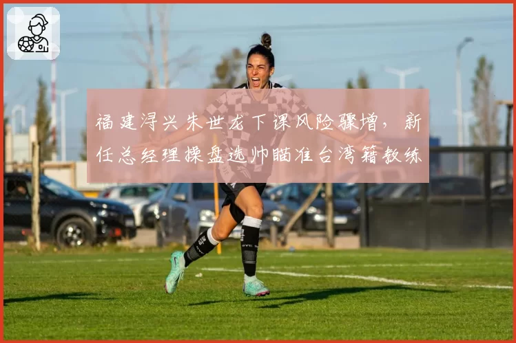 福建浔兴朱世龙下课风险骤增,新任总经理操盘选帅瞄准台湾籍教练?